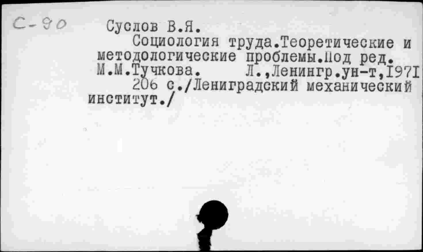 ﻿Суслов В.Я.
Социология труда.Теоретические и методологические проблемы.Под ред. М.М.Тучкова.	Л.»Ленингр.ун-т,1971
с./Лениградский механический институт./